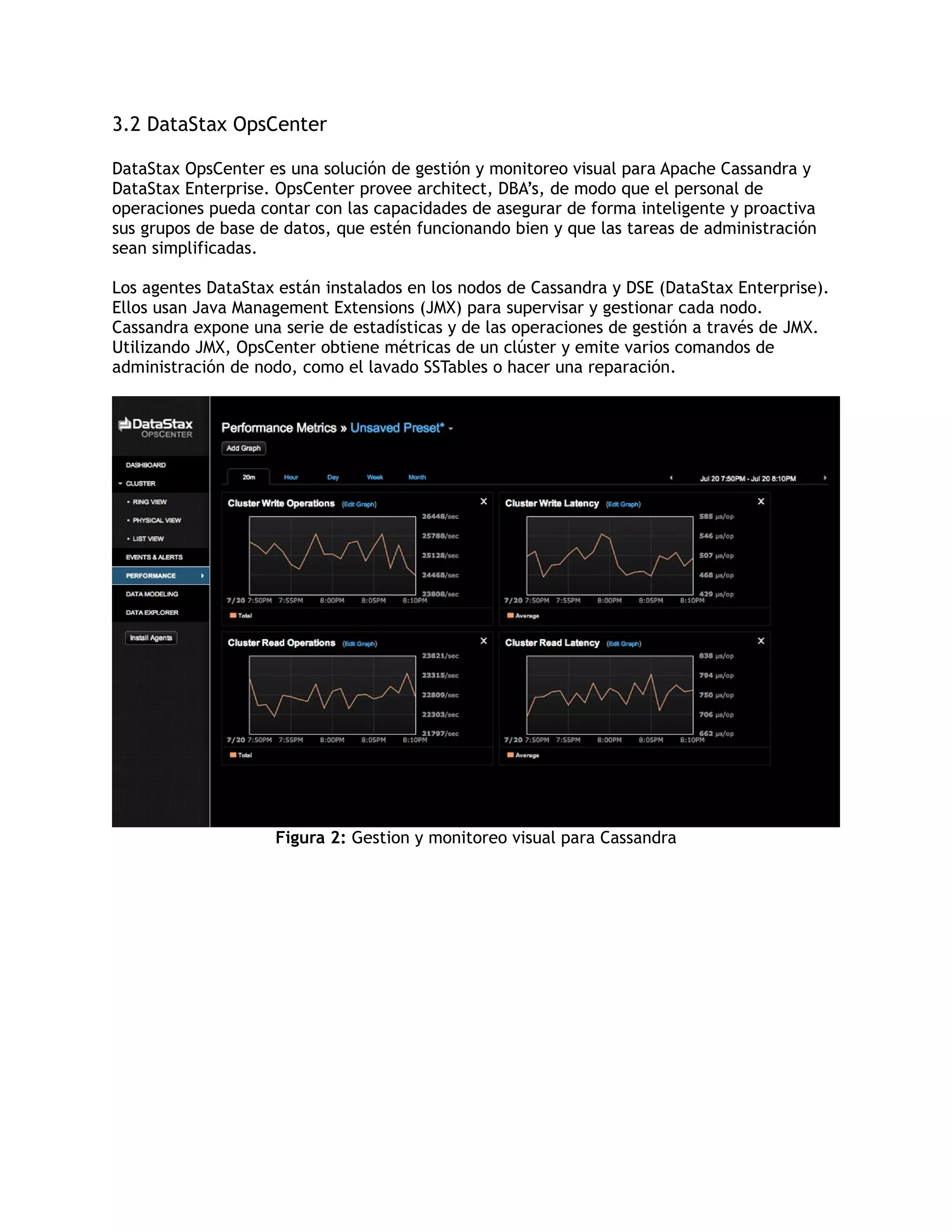3.2 DataStax OpsCenter
DataStax OpsCenter es una solución de gestión y monitoreo visual para Apache Cassandra y
DataStax Enterprise. OpsCenter provee architect, DBA’s, de modo que el personal de
operaciones pueda contar con las capacidades de asegurar de forma inteligente y proactiva
sus grupos de base de datos, que estén funcionando bien y que las tareas de administración
sean simplificadas.
Los agentes DataStax están instalados en los nodos de Cassandra y DSE (DataStax Enterprise).
Ellos usan Java Management Extensions (JMX) para supervisar y gestionar cada nodo.
Cassandra expone una serie de estadísticas y de las operaciones de gestión a través de JMX.
Utilizando JMX, OpsCenter obtiene métricas de un clúster y emite varios comandos de
administración de nodo, como el lavado SSTables o hacer una reparación.
Figura 2: Gestion y monitoreo visual para Cassandra
 