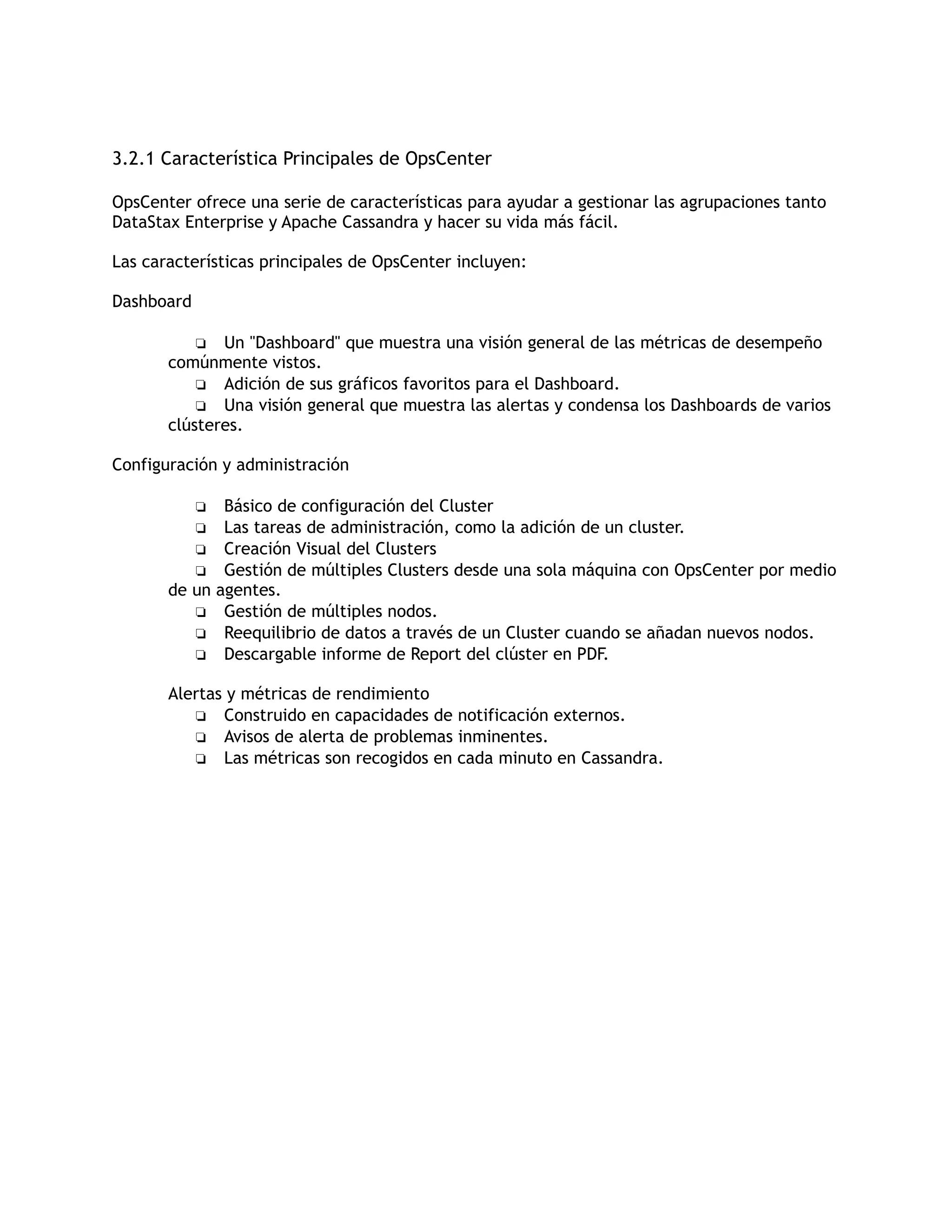 3.2.1 Característica Principales de OpsCenter
OpsCenter ofrece una serie de características para ayudar a gestionar las agrupaciones tanto
DataStax Enterprise y Apache Cassandra y hacer su vida más fácil.
Las características principales de OpsCenter incluyen:
Dashboard
❏ Un "Dashboard" que muestra una visión general de las métricas de desempeño
comúnmente vistos.
❏ Adición de sus gráficos favoritos para el Dashboard.
❏ Una visión general que muestra las alertas y condensa los Dashboards de varios
clústeres.
Configuración y administración
❏ Básico de configuración del Cluster
❏ Las tareas de administración, como la adición de un cluster.
❏ Creación Visual del Clusters
❏ Gestión de múltiples Clusters desde una sola máquina con OpsCenter por medio
de un agentes.
❏ Gestión de múltiples nodos.
❏ Reequilibrio de datos a través de un Cluster cuando se añadan nuevos nodos.
❏ Descargable informe de Report del clúster en PDF.
Alertas y métricas de rendimiento
❏ Construido en capacidades de notificación externos.
❏ Avisos de alerta de problemas inminentes.
❏ Las métricas son recogidos en cada minuto en Cassandra.
 
