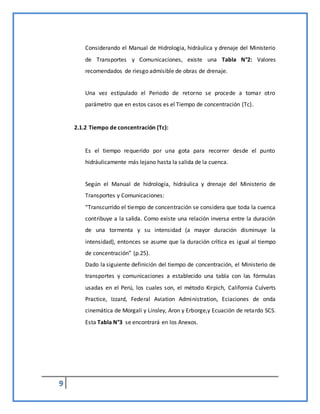 9
Considerando el Manual de Hidrologia, hidráulica y drenaje del Ministerio
de Transportes y Comunicaciones, existe una Tabla N°2: Valores
recomendados de riesgo admisible de obras de drenaje.
Una vez estipulado el Periodo de retorno se procede a tomar otro
parámetro que en estos casos es el Tiempo de concentración (Tc).
2.1.2 Tiempo de concentración (Tc):
Es el tiempo requerido por una gota para recorrer desde el punto
hidráulicamente más lejano hasta la salida de la cuenca.
Según el Manual de hidrología, hidráulica y drenaje del Ministerio de
Transportes y Comunicaciones:
“Transcurrido el tiempo de concentración se considera que toda la cuenca
contribuye a la salida. Como existe una relación inversa entre la duración
de una tormenta y su intensidad (a mayor duración disminuye la
intensidad), entonces se asume que la duración crítica es igual al tiempo
de concentración” (p.25).
Dado la siguiente definición del tiempo de concentración, el Ministerio de
transportes y comunicaciones a establecido una tabla con las fórmulas
usadas en el Perú, los cuales son, el método Kirpich, California Culverts
Practice, Izzard, Federal Aviation Administration, Eciaciones de onda
cinemática de Morgali y Linsley, Aron y Erborge,y Ecuación de retardo SCS.
Esta Tabla N°3 se encontrará en los Anexos.
 