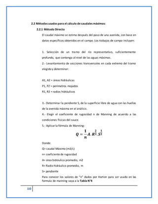 10
2.2 Métodos usados para el cálculo de caudales máximos:
2.2.1 Método Directo
El caudal máximo se estima después del paso de una avenida, con base en
datos específicos obtenidos en el campo. Los trabajos de campo incluyen:
1. Selección de un tramo del rio representativo, suficientemente
profundo, que contenga al nivel de las aguas máximas.
2.- Levantamiento de secciones transversales en cada extremo del tramo
elegido y determinar:
A1, A2 = áreas hidráulicas
P1, P2 = perímetros mojados
R1, R2 = radios hidráulicos
3.- Determinar la pendiente S, de la superficie libre de agua con las huellas
de la avenida máxima en el análisis.
4.- Elegir el coeficiente de rugosidad n de Manning de acuerdo a las
condiciones físicas del cauce.
5.- Aplicar la fórmula de Manning:
𝑸 =
𝟏
𝒏
𝑨. 𝑹
𝟐
𝟑.𝑺
𝟏
𝟐
Donde:
Q= caudal Máximo (m3/s)
n= coeficiente de rugosidad
A= área hidráulica promedio, m2
R= Radio hidráulico promedio, m
S= pendiente
Para conocer los valores de “n” dados por Horton para ser usado en las
formula de manning vaya a la Tabla N°4
 
