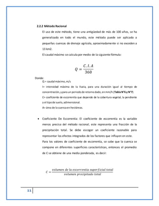 11
2.2.2 Método Racional
El uso de este método, tiene una antigüedad de más de 100 años, se ha
generalizado en todo el mundo, este método puede ser aplicado a
pequeñas cuencas de drenaje agrícola, aproximadamente si no exceden a
13 km2.
El caudal máximo se calcula por medio de la siguiente fórmula:
𝑄 =
𝐶. 𝐼. 𝐴
360
Donde:
Q = caudal máximo,m/s
I= intensidad máxima de la lluvia, para una duración igual al tiempo de
concentración,ypara un periodode retornodado,enmm/h (Tabla N°6 y N°7)
C= coeficiente de escorrentía que depende de la cobertura vegetal, la pendiente
y el tipode suelo,adimensional.
A= área de la cuencaen hectáreas.
 Coeficiente De Escorrentía: El coeficiente de escorrentía es la variable
menos precisa del método racional, este representa una fracción de la
precipitación total. Se debe escoger un coeficiente razonable para
representar los efectos integrados de los factores que influyen en este.
Para los valores de coeficiente de escorrentía, se sabe que la cuenca se
compone en diferentes superficies características, entonces el promedio
de C se obtiene de una media ponderada, es decir:
𝐶 =
𝑣𝑜𝑙𝑢𝑚𝑒𝑛 𝑑𝑒 𝑙𝑎 𝑒𝑠𝑐𝑜𝑟𝑟𝑒𝑛𝑡𝑖𝑎 𝑠𝑢𝑝𝑒𝑟𝑓𝑖𝑐𝑖𝑎𝑙 𝑡𝑜𝑡𝑎𝑙
𝑣𝑜𝑙𝑢𝑚𝑒𝑛 𝑝𝑟𝑒𝑐𝑖𝑝𝑖𝑡𝑎𝑑𝑜 𝑡𝑜𝑡𝑎𝑙
 