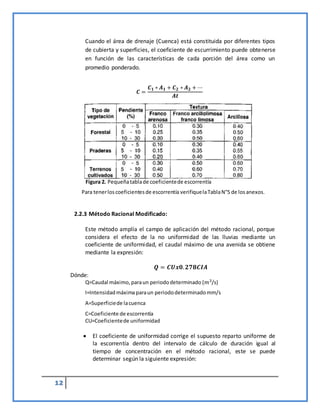 12
Cuando el área de drenaje (Cuenca) está constituida por diferentes tipos
de cubierta y superficies, el coeficiente de escurrimiento puede obtenerse
en función de las características de cada porción del área como un
promedio ponderado.
𝑪 =
𝑪𝟏 ∗ 𝑨𝟏 + 𝑪𝟐 ∗ 𝑨𝟐 + ⋯
𝑨𝒕
Para tenerloscoeficientesde escorrentía verifiquelaTablaN°5 de losanexos.
2.2.3 Método Racional Modificado:
Este método amplía el campo de aplicación del método racional, porque
considera el efecto de la no uniformidad de las lluvias mediante un
coeficiente de uniformidad, el caudal máximo de una avenida se obtiene
mediante la expresión:
𝑸 = 𝑪𝑼𝒙𝟎.𝟐𝟕𝟖𝑪𝑰𝑨
Dónde:
Q=Caudal máximo, paraun periododeterminado (𝑚3/s)
I=Intensidadmáximaparaun periododeterminadomm/s
A=Superficiede lacuenca
C=Coeficiente de escorrentía
CU=Coeficientede uniformidad
 El coeficiente de uniformidad corrige el supuesto reparto uniforme de
la escorrentía dentro del intervalo de cálculo de duración igual al
tiempo de concentración en el método racional, este se puede
determinar según la siguiente expresión:
Figura 2. Pequeñatablade coeficientede escorrentía
 