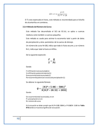 13
𝐶𝑈 = 1 +
𝑇1.25
𝑇𝑐1.25 + 14
El Tc esta expresado en horas, este método es recomendado para el diseño
de alcantarillas en carreteras.
2.2.4 Método del Número de Curva:
Este método fue desarrollado el SCS de EE.UU, se aplica a cuencas
mediana como también a cuencas pequeñas.
Este método es usado para estimar la escorrentía total a partir de datos
de precipitación y otros parámetros de la cuenca de drenaje.
Un número de curva N=100, indica que toda la lluvia escurre, y un número
N=1, indica que toda la lluvia se infiltra.
De la siguiente expresión:
𝑭
𝑺
=
𝑸
𝑷𝒆
Donde:
F=infiltraciónreal acumulada(L)
S=infiltraciónpotencialmáxima(L)
Q=escorrentíatotal acumulada(L)
Pe=escorrentíapotencial oexcesode precipitación(L)
Se obtiene la siguiente fórmula:
𝑸 =
[𝑵(𝑷 + 𝟓. 𝟎𝟖) − 𝟓𝟎𝟖)]𝟐
𝑵[𝑵(𝑷 − 𝟐𝟎. 𝟑𝟐) + 𝟐𝟎𝟑𝟐]
Donde:
Q= escorrentíatotal acumulada,encm
P= precipitaciónencm
N= númerode curva
En la ecuación se debe cumplir que N (P+5.08)-508>0, o P>508/N -5.08 Ver Tabla
N°8 donde se muestrael gráficode laecuación.
 