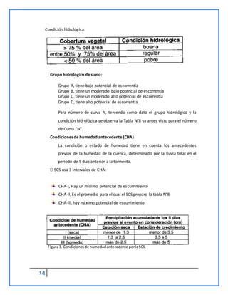 14
Condición hidrológica:
Grupo hidrológico de suelo:
Grupo A, tiene bajo potencial de escorrentía
Grupo B, tiene un moderado bajo potencial de escorrentía
Grupo C, tiene un moderado alto potencial de escorrentía
Grupo D, tiene alto potencial de escorrentía
Para número de curva N, teniendo como dato el grupo hidrológico y la
condición hidrológica se observa la Tabla N°8 ya antes visto para el número
de Curva “N”.
Condiciones de humedad antecedente (CHA)
La condición o estado de humedad tiene en cuenta los antecedentes
previos de la humedad de la cuenca, determinado por la lluvia total en el
periodo de 5 días anterior a la tormenta.
El SCS usa 3 intervalos de CHA:
CHA-I, Hay un mínimo potencial de escurrimiento
CHA-ll, Es el promedio para el cual el SCS preparo la tabla N°8
CHA-lll, hay máximo potencial de escurrimiento
Figura3. Condicionesde humedadantecedente porlaSCS.
 