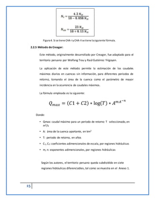 15
2.2.5 Método de Creager:
Este método, originalmente desarrollado por Creager, fue adaptado para el
territorio peruano por Wolfang Trau y Raúl Gutiérrez Yrigoyen.
La aplicación de este método permite la estimación de los caudales
máximos diarios en cuencas sin información, para diferentes periodos de
retorno, tomando el área de la cuenca como el parámetro de mayor
incidencia en la ocurrencia de caudales máximos.
La fórmula empleada es la siguiente:
𝑄𝑚𝑎𝑥 = (𝐶1 + 𝐶2) ∗ log(𝑇) ∗ 𝐴𝑚𝐴−𝑛
Donde:
• Qmax: caudal máximo para un periodo de retorno T seleccionado, en
m3/s
• A: área de la cuenca aportante, en km2
• T: periodo de retorno, en años
• C1, C2: coeficientes adimensionales de escala, por regiones hidráulicas
• m, n: exponentes adimensionales, por regiones hidráulicas
Según los autores, el territorio peruano queda subdividido en siete
regiones hidráulicas diferenciables, tal como se muestra en el Anexo 1.
Figura4. Si se tiene CHA-IyCHA-IIse tiene lasiguiente fórmula.
 