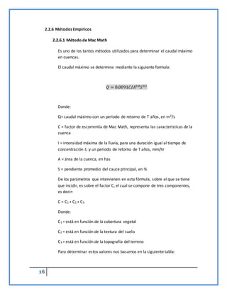 16
2.2.6 Métodos Empíricos
2.2.6.1 Método de Mac Math
Es uno de los tantos métodos utilizados para determinar el caudal máximo
en cuencas.
El caudal máximo se determina mediante la siguiente formula:
𝑄 = 0.0091𝐶𝐼𝐴0.8
𝑆0.2
Donde:
Q= caudal máximo con un periodo de retorno de T años, en m3/s
C = factor de escorrentía de Mac Math, representa las características de la
cuenca
I = intensidad máxima de la lluvia, para una duración igual al tiempo de
concentración tc y un periodo de retorno de T años, mm/hr
A = área de la cuenca, en has
S = pendiente promedio del cauce principal, en %
De los parámetros que intervienen en esta fórmula, sobre el que se tiene
que incidir, es sobre el factor C, el cual se compone de tres componentes,
es decir:
C = C1 + C2 + C3
Donde:
C1 = está en función de la cobertura vegetal
C2 = está en función de la textura del suelo
C3 = está en función de la topografía del terreno
Para determinar estos valores nos basamos en la siguiente tabla:
 