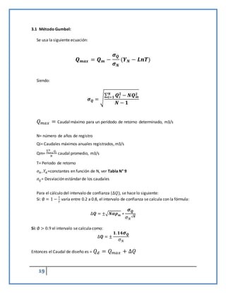 19
3.1 Método Gumbel:
Se usa la siguiente ecuación:
𝑸𝒎𝒂𝒙 = 𝑸𝒎 −
𝝈𝑸
𝝈𝑵
(𝒀𝑵 − 𝑳𝒏𝑻)
Siendo:
𝝈𝑸 = √
∑ 𝑸𝒊
𝟐
𝑵
𝒊=𝟏 − 𝑵𝑸𝒎
𝟐
𝑵 − 𝟏
𝑄𝑚𝑎𝑥 = Caudal máximo para un peridodo de retorno determinado, m3/s
N= número de años de registro
Qi= Caudales máximos anuales registrados, m3/s
Qm=
∑ 𝑄𝑖
𝑛
𝑖=1
𝑁
caudal promedio, m3/s
T= Periodo de retorno
𝜎𝑁 , 𝑌𝑁=constantes en función de N, ver Tabla N° 9
𝜎𝑄= Desviación estándar de los caudales
Para el cálculo del intervalo de confianza (∆𝑄), se hace lo siguiente:
Si: ∅ = 1 −
1
𝑇
varía entre 0.2 a 0.8, el intervalo de confianza se calcula con la fórmula:
∆𝑸 = ±√𝑵𝜶𝝆𝒎 ∗
𝝈𝑸
𝜎𝑁
√𝑵
Si: ∅ > 0.9 el intervalo se calcula como:
∆𝑸 = ±
𝟏.𝟏𝟒𝝈𝑸
𝜎𝑁
Entonces el Caudal de diseño es = 𝑄𝑑 = 𝑄𝑚𝑎𝑥 + ∆𝑄
 