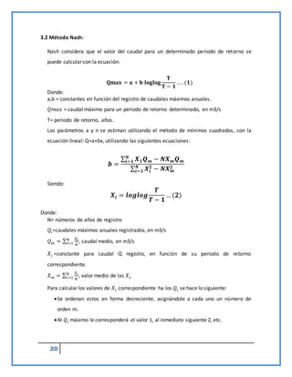 20
3.2 Método Nash:
Nash considera que el valor del caudal para un determinado periodo de retorno se
puede calcular con la ecuación:
𝐐𝐦𝐚𝐱 = 𝐚 + 𝐛 𝐥𝐨𝐠𝐥𝐨𝐠
𝐓
𝐓 − 𝟏
… . (𝟏)
Donde:
a,b = constantes en función del registro de caudales máximos anuales.
𝑄𝑚𝑎𝑥 = caudal máximo para un periodo de retorno determinado, en m3/s
T= periodo de retorno, años.
Los parámetros a y n se estiman utilizando el método de mínimos cuadrados, con la
ecuación lineal: Q=a+bx, utilizando las siguientes ecuaciones:
𝒃 =
∑ 𝑿𝟏𝑸𝒎
𝑵
𝒊=𝟏 − 𝑵𝑿𝒎𝑸𝒎
∑ 𝑿𝒊
𝟐
𝑵
𝒊=𝟏 − 𝑵𝑿𝒎
𝟐
Siendo:
𝑿𝒊 = 𝒍𝒐𝒈𝒍𝒐𝒈
𝑻
𝑻 − 𝟏
…(𝟐)
Donde:
N= números de años de registro
𝑄𝑖=caudales máximos anuales registrados, en m3/s
𝑄𝑚 = ∑
𝑄𝑖
𝑁
𝑁
𝑖=1 , caudal medio, en m3/s
𝑋𝑖 =constante para caudal Q registro, en función de su periodo de retorno
correspondiente.
𝑋𝑚 = ∑
𝑋𝑖
𝑁
𝑁
𝑖=1 , valor medio de las 𝑋𝑠
Para calcular los valores de 𝑋𝑖 correspondiente ha los 𝑄𝑖 se hace lo siguiente:
Se ordenan estos en forma decreciente, asignándole a cada uno un número de
orden m.
Al 𝑄𝑖 máximo le corresponderá el valor 1, al inmediato siguiente 2, etc.
 