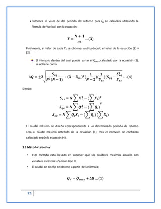 21
Entonces el valor de del periodo de retorno para 𝑄𝑖 se calculará utilizando la
fórmula de Weibull con la ecuación:
𝑻 =
𝑵 + 𝟏
𝒎
…(𝟑)
Finalmente, el valor de cada 𝑋𝑖 se obtiene sustituyéndolo el valor de la ecuación (2) y
(3)
El intervalo dentro del cual puede variar el 𝑄𝑚𝑎𝑥 calculado por la ecuación (1),
se obtiene como:
∆𝑸 = ±𝟐√
𝑺𝒒𝒒
𝑵𝟐(𝑵− 𝟏)
+ (𝑿 − 𝑿𝒎)𝟐(
𝟏
𝑵 − 𝟐
)(
𝟏
𝑺𝒙𝒙
)(𝑺𝒒𝒒 −
𝑺𝒙𝒒
𝟐
𝑺𝒙𝒙
…. (𝟒)
Siendo:
𝑺𝒙𝒙 = 𝑵∑𝑿𝒊
𝟐
−(∑𝑿𝒊)𝟐
𝑺𝒒𝒒 = 𝑵∑𝑸𝒊
𝟐
− (∑𝑸𝒊)
𝟐
𝑺𝒙𝒒 = 𝑵∑𝑸𝒊𝑿𝒊 − (∑𝑸𝒊)(∑𝑿𝒊)
El caudal máximo de diseño correspondiente a un determinado periodo de retorno
será al caudal máximo obtenido de la ecuación (1), mas el intervalo de confianza
calculado según la ecuación (4).
3.3 Método Lebediev:
• Este método está basado en suponer que los caudales máximos anuales son
variables aleatorias Pearson tipo III.
• El caudal de diseño se obtiene a partir de la fórmula:
𝑸𝒅 = 𝑸𝒎𝒂𝒙 + ∆𝑸 …(𝟏)
 