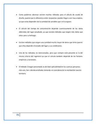25
 Como podemos observar existen muchos métodos para el cálculo de caudal de
diseño, puesto que la diferencia entre respuestas pueden llegar a ser muy amplias,
ya que estos dependen de la cantidad de variables que se le asignan.
 El cálculo del tiempo de concentración depende cuantiosamente de los datos
obtenidos del lugar estudiado, ya que existen métodos que exigen más datos que
otros para su hallazgo.
 Existen métodos que exigen una cantidad mucho mayor de datos que otros puesto
que ellos depende el estudio del lugar y sus condiciones.
 Uno de los métodos no mencionados, pero que siempre está presente es la del
mismo criterio del ingeniero ya que el cálculo también depende de los factores
empíricos y racionales.
 El método Creager presentado es de total aplicabilidad en las cuencas peruanas;
más aún, han sido desarrollados tomando en consideración la realidad de nuestro
territorio.
 