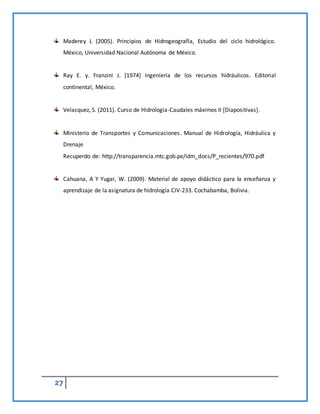 27
Maderey L (2005). Principios de Hidrogeografía, Estudio del ciclo hidrológico.
México, Universidad Nacional Autónoma de México.
Ray E. y. Franzini J. [1974] Ingeniería de los recursos hidráulicos. Editorial
continental, México.
Velasquez, S. (2011). Curso de Hidrología-Caudales máximos II [Diapositivas].
Ministerio de Transportes y Comunicaciones. Manual de Hidrología, Hidráulica y
Drenaje
Recuperdo de: http://transparencia.mtc.gob.pe/idm_docs/P_recientes/970.pdf
Cahuana, A Y Yugar, W. (2009). Material de apoyo didáctico para la enseñanza y
aprendizaje de la asignatura de hidrología CIV-233. Cochabamba, Bolivia.
 