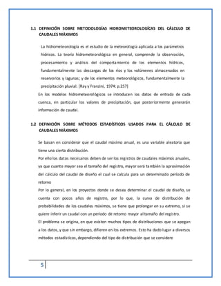 5
1.1 DEFINICIÓN SOBRE METODOLOGÍAS HIDROMETEOROLOGÍCAS DEL CÁLCULO DE
CAUDALES MÁXIMOS
La hidrometeorología es el estudio de la meteorología aplicada a los parámetros
hídricos. La teoría hidrometeorológica en general, comprende la observación,
procesamiento y análisis del comportamiento de los elementos hídricos,
fundamentalmente las descargas de los ríos y los volúmenes almacenados en
reservorios y lagunas; y de los elementos meteorológicos, fundamentalmente la
precipitación pluvial. [Ray y Franzini, 1974: p.257]
En los modelos hidrometeorológicos se introducen los datos de entrada de cada
cuenca, en particular los valores de precipitación, que posteriormente generarán
información de caudal.
1.2 DEFINICIÓN SOBRE MÉTODOS ESTADÍSTICOS USADOS PARA EL CÁLCULO DE
CAUDALES MÁXIMOS
Se basan en considerar que el caudal máximo anual, es una variable aleatoria que
tiene una cierta distribución.
Por ello los datos necesarios deben de ser los registros de caudales máximos anuales,
ya que cuanto mayor sea el tamaño del registro, mayor será también la aproximación
del cálculo del caudal de diseño el cual se calcula para un determinado período de
retorno
Por lo general, en los proyectos donde se desea determinar el caudal de diseño, se
cuenta con pocos años de registro, por lo que, la curva de distribución de
probabilidades de los caudales máximos, se tiene que prolongar en su extremo, si se
quiere inferir un caudal con un período de retorno mayor al tamaño del registro.
El problema se origina, en que existen muchos tipos de distribuciones que se apegan
a los datos, y que sin embargo, difieren en los extremos. Esto ha dado lugar a diversos
métodos estadísticos, dependiendo del tipo de distribución que se considere
 