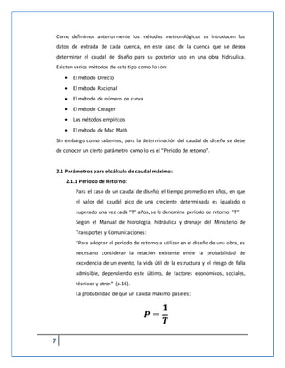 7
Como definimos anteriormente los métodos meteorológicos se introducen los
datos de entrada de cada cuenca, en este caso de la cuenca que se desea
determinar el caudal de diseño para su posterior uso en una obra hidráulica.
Existen varios métodos de este tipo como lo son:
 El método Directo
 El método Racional
 El método de número de curva
 El método Creager
 Los métodos empíricos
 El método de Mac Math
Sin embargo como sabemos, para la determinación del caudal de diseño se debe
de conocer un cierto parámetro como lo es el “Periodo de retorno”.
2.1 Parámetros para el cálculo de caudal máximo:
2.1.1 Periodo de Retorno:
Para el caso de un caudal de diseño, el tiempo promedio en años, en que
el valor del caudal pico de una creciente determinada es igualado o
superado una vez cada “T” años, se le denomina período de retorno “T”.
Según el Manual de hidrología, hidráulica y drenaje del Ministerio de
Transportes y Comunicaciones:
“Para adoptar el período de retorno a utilizar en el diseño de una obra, es
necesario considerar la relación existente entre la probabilidad de
excedencia de un evento, la vida útil de la estructura y el riesgo de falla
admisible, dependiendo este último, de factores económicos, sociales,
técnicos y otros” (p.16).
La probabilidad de que un caudal máximo pase es:
𝑷 =
𝟏
𝑻
 