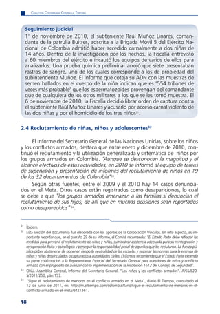 CoaliCión Colombiana Contra la tortura



     Seguimiento judicial
     1° de noviembre de 2010, el subteniente Raúl Muñoz Linares, coman-
     dante de la patrulla Buitres, adscrita a la Brigada Móvil 5 del Ejército Na-
     cional de Colombia admitió haber accedido carnalmente a dos niñas de
     14 años. Dentro de la investigación por los hechos, la Fiscalía entrevistó
     a 60 miembros del ejército e incautó los equipos de varios de ellos para
     analizarlos. Una prueba química preliminar arrojó que siete presentaban
     rastros de sangre, uno de los cuales corresponde a los de propiedad del
     subintendente Muñoz. El informe que coteja su ADN con las muestras de
     semen hallados en el cuerpo de la niña indican que es "554 trillones de
     veces más probable" que los espermatozoides provengan del comandante
     que de cualquiera de los otros militares a los que se les tomó muestra. El
     6 de noviembre de 2010, la Fiscalía decidió librar orden de captura contra
     el subteniente Raúl Muñoz Linares y acusarlo por acceso carnal violento de
     las dos niñas y por el homicidio de los tres niños31.

2.4 Reclutamiento de niñas, niños y adolescentes32

      El Informe del Secretario General de las Naciones Unidas, sobre los niños
y los conflictos armados, destaca que entre enero y diciembre de 2010, con-
tinuó el reclutamiento y la utilización generalizada y sistemática de niños por
los grupos armados en Colombia. “Aunque se desconocen la magnitud y el
alcance efectivos de estas actividades, en 2010 se informó al equipo de tareas
de supervisión y presentación de informes del reclutamiento de niños en 19
de los 32 departamentos de Colombia”33.
      Según otras fuentes, entre el 2009 y el 2010 hay 14 casos denuncia-
dos en el Meta. Otros casos están registrados como desapariciones, lo cual
se debe a que “los grupos armados amenazan a las familias si denuncian el
reclutamiento de sus hijos, de allí que en muchas ocasiones sean reportados
como desaparecidos” 34.


31
     Íbídem.
32
     Esta sección del documento fue elaborada con los aportes de la Corporación Vínculos. En este aspecto, es im-
     portante recordar que, en el párrafo 29 de su informe, el Comité recomendó: “El Estado Parte debe reforzar las
     medidas para prevenir el reclutamiento de niños y niñas, suministrar asistencia adecuada para su reintegración y
     recuperación física y psicológica y perseguir la responsabilidad penal de aquellos que los reclutaron. La fuerza pú-
     blica deber abstenerse de poner en riesgo la neutralidad de las escuelas y respetar las normas para la entrega de
     niños y niñas desvinculados o capturados a autoridades civiles. El Comité recomienda que el Estado Parte extienda
     su plena colaboración a la Representante Especial del Secretario General para cuestiones de niños y conflicto
     armado con el propósito de avanzar con la implementación de la resolución 1612 del Consejo de Seguridad”.
33
     ONU. Asamblea General, Informe del Secretario General. “Los niños y los conflictos armados”. A/65/820-
     S/2011/250, párr.153.
34
     “Sigue el reclutamiento de menores en el conflicto armado en el Meta”, diario El Tiempo, consultado el
     12 de junio de 2011, en: http://m.eltiempo.com/colombia/llano/sigue-el-reclutamiento-de-menores-en-el-
     conflicto-armado-en-el-meta/8421361.


18
 