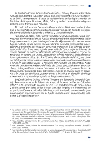 informe de Seguimiento a laS reComendaCioneS del Comité Contra la tortura...



      La Coalición Contra la Vinculación de Niños, Niñas y Jóvenes al Conflicto
Armado en Colombia (Coalico)35 señala que, entre diciembre de 2010 a febre-
ro de 2011, se registraron 12 casos de reclutamiento en los departamentos de
Córdoba, Antioquia, Guaviare, Meta, Caldas y en las comunidades indígenas
Embera, en la frontera con Panamá.
      El citado informe del Secretario General de las Naciones Unidas, indica
que la Fuerza Pública continuó utilizando niñas y niños con fines de inteligen-
cia, en violación del Código de la Infancia y la Adolescencia36.
      “En algunos casos, niños antes vinculados a grupos armados eran inte-
rrogados por miembros de las fuerzas de seguridad para obtener datos sobre
los grupos armados a que habían pertenecido. Algunos de ellos permanecían
bajo la custodia de las fuerzas militares durante períodos prolongados, en ex-
ceso de lo permitido por la ley, sin que se les entregaran a los agentes de pro-
tección del niño. Entre mayo y junio, en el Valle del Cauca, algunos infantes de
marina trataron de obtener información interrogando a niños de la región, en
tanto que en agosto, en Chocó, personal del Ejército Nacional presuntamente
interrogó a cuatro niños de 13 a 16 años, desmovilizados del ELN, para obte-
ner inteligencia militar. Las fuerzas armadas nacionales continuaron utilizando
a niños en actividades civiles y militares. Por ejemplo, en septiembre, hubo
niños de una reserva indígena del Valle del Cauca que participaron en activi-
dades civiles y militares e interactuaron con soldados del Equipo de Tareas de
Operaciones Psicológicas. Estas actividades, cuando se llevan a cabo en las zo-
nas afectadas por conflictos, pueden poner a los niños en situación de riesgo
y exponerlos a represalias por parte de los grupos armados” 37.
      Según el Décimo Quinto Informe Trimestral del Secretario General al Con-
sejo Permanente sobre la Misión de apoyo al Proceso de Paz en Colombia
(MAPP/OEA), presentado en abril de 2011, el reclutamiento de niños, niñas
y adolescentes por parte de los grupos armados ilegales y el incremento de
su participación en actividades delictivas, continúa siendo un motivo de gran
preocupación especialmente por su fuerte impacto en las comunidades indí-
genas y afrodescendientes38.




35
     La Coalición contra la vinculación de niños, niñas y jóvenes al conflicto armado en Colombia (Coalico) está
     compuesta por Corporación Paz y Democracia, Corporación Casa Amazonía (COCA), Corporación Vínculos,
     Benposta Nación de Muchachos, Defensa de Niños y Niñas Internacional (DNI Colombia), Fundación Crecien-
     do Unidos, Fundación para la Educación y el Desarrollo (Fedes), Justapaz, Servicio Jesuita a Refugiados, Taller
     de Vida y War Child-Holanda. Ver: www.coalico.org
36
     ONU. Asamblea General, Informe del Secretario General. “Los niños y los conflictos armados”, A/65/820-
     S/2011/250, párr.156.
37
     ONU. Asamblea General, Informe del Secretario General. “Los niños y los conflictos armados”, A/65/820-
     S/2011/250, párr.156.
38
     Secretario General al Consejo Permanente sobre la Misión de apoyo al Proceso de Paz en Colombia (MAPP/
     OEA), Décimo Quinto Informe Trimestral, OEA/Ser.G,CP/INF.6225/11, 15 de abril de 2011, pág.2.


                                                                                                                         19
 
