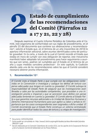 2                            Estado de cumplimiento
                             de las recomendaciones
                             del Comité (Párrafos 12
                             a 17 y 21, 22 y 28)
     Después examinar el Cuarto Informe Periódico de Colombia ante el Co-
mité, este organismo de conformidad con sus reglas de procedimiento, en el
párrafo 33 del documento que contiene sus observaciones y recomendacio-
nes40, solicitó al Estado que, en el término de un año (noviembre de 2010) le
aportara información adicional, sobre asuntos identificados como de particu-
lar gravedad. En la carta, a través de la cual el Comité recordó al Estado que
estaba en mora de cumplir con esta obligación de reportar, este mecanismo
manifestó haber adoptado tal procedimiento para hacer seguimiento a asun-
tos que son serios, podrían ser cumplidos por el Estado en el término de un
año y cuyas medidas considera protectivas41. En este capítulo, la Coalición
aborda cada una de las recomendaciones sobre las que el Comité consideró
necesario obtener pronta información.

1.      Recomendación 1242

     El Comité insta al Estado Parte a que cumpla con las obligaciones conte-
     nidas en la Convención e investigue y castigue los delitos de tortura con
     penas adecuadas que tengan en cuenta su gravedad. El Comité subraya la
     responsabilidad de Estado Parte de asegurar que las investigaciones sean
     llevadas a cabo por las autoridades competentes, que procedan a una in-
     vestigación pronta e imparcial y que se sancionen esos delitos con penas
     adecuadas teniendo en cuenta su gravedad. El Comité alienta al Estado Par-
     te a que garantice recursos adicionales a la Unidad de Derechos Humanos y
     Derecho Internacional Humanitario para que agilice su labor y señala la im-
     portancia que los casos correspondientes sean asignados a dicha unidad. El
     Comité recomienda que el Estado Parte construya un sistema centralizado
     para poder identificar todos los casos de tortura y su etapa de investigación.


40
     Documento: CAT/C/COL/CO/4.
41
     Carta puede ser consultada en: http://www2.ohchr.org/english/bodies/cat/docs/ReminderColombia
     28032011.pdf
42
     Sección elaborada por la Comisión Colombiana de Juristas (CCJ), con los aportes de la Corporación Reiniciar
     y de la Fundación Comité de Solidaridad con los Presos Políticos.

                                                                                                            21
 