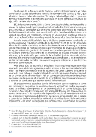 CoaliCión Colombiana Contra la tortura


      En el caso de la Masacre de la Rochela, la Corte Interamericana ya había
advertido al Estado colombiano frente a la normativa de “Justicia y Paz”, que
el mismo tiene el deber de emplear “la mayor debida diligencia […] para de-
terminar si realmente el beneficiario participó en dicha compleja estructura de
ejecución de tales violaciones”69.
      El 23 de noviembre de 2010, la Corte Constitucional declaró inexequible la
causal de aplicación del principio de oportunidad a los desmovilizados de gru-
pos armados, al considerar que el mismo desconoce el principio de legalidad,
los límites constitucionales para su aplicación y los derechos de las víctimas a la
verdad, la justicia y la reparación, e incurre en una omisión legislativa al no ex-
cluir de su aplicación los casos de graves violaciones a los derechos humanos70.
      Ante la inexequibilidad de la ley, el Gobierno presentó con trámite de ur-
gencia una nueva regulación aprobada mediante Ley 1424 de 201071. Preocupa
el contenido de la normativa, en tanto implementa mecanismos que promue-
ven la impunidad de hechos cometidos por miembros de grupos paramilitares.
La ley, permite el otorgamiento de beneficios como la suspensión de las órdenes
de captura proferidas en contra de los miembros de grupos armados desmo-
vilizados, y la abstención por parte de la autoridad judicial de emitir dichas
órdenes, sin prever procedimientos efectivos para establecer si los beneficiarios
de las mencionadas medidas han cometido graves violaciones a los derechos
humanos como tortura.
      Más grave aún, de acuerdo al articulado, incluso quienes hayan cometido
concierto para delinquir agravado pueden acceder a los mencionados benefi-
cios72 –es importante resaltar que de acuerdo a la Corte Suprema de Justicia el
concierto para delinquir con la finalidad de cometer delitos de lesa humanidad,
es un crimen de lesa humanidad–. Así, en contravención de los estándares inter-
nacionales en la materia, el proyecto de ley establece beneficios para favorecer
a autores de conductas que atentan contra la humanidad.
      El procedimiento establece que la información que se obtenga a través
del mecanismo no judicial de contribución a la verdad “no podrá, en ningún
caso, ser utilizada como prueba en un proceso judicial en contra del sujeto que
suscribe el Acuerdo de Contribución a la Verdad Histórica y a la Reparación o en
contra de terceros”73. La mencionada disposición resulta altamente contradicto-
ria, al promover la impunidad de hechos que pese a ser conocidos por el Estado
a partir de las declaraciones de los victimarios –emitidas dentro del mencionado
mecanismo-, no serán investigados. En consecuencia, la normativa desconoce


69
     Corte IDH. Caso de la Masacre de la Rochela Vs. Colombia. Fondo, Reparaciones y Costas. Sentencia de 11 de
     de mayo de 2007. Serie C No. 163, párr. 293.
70
     Cfr. Corte Constitucional. Sentencia C-936 de 2010. M.P. Luis Ernesto Vargas Silva.
71
     Aprobada el 29 de diciembre de 2010, “por la cual se dictan disposiciones de justicia transicional que garan-
     ticen verdad, justicia y reparación a las víctimas de desmovilizados de grupos organizados al margen de la ley,
     se conceden beneficios jurídicos y se dictan otras disposiciones”.
72
     Cfr. Artículo 1°, inciso 2 Ley 1424 de 2010.
73
     Cfr. Artículo 4°, inciso 2 Ley 1424 de 2010.


32
 