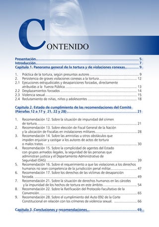 C                           ONTENIDO
Presentación ....................................................................................................... 5
Introducción ....................................................................................................... 7
Capítulo 1. Panorama general de la tortura y de violaciones conexas.............. 9

1. Práctica de la tortura, según presuntos autores .................................................... 9
2. Persistencia de graves violaciones conexas a la tortura ........................................ 12
2.1 Ejecuciones extrajudiciales y desapariciones forzadas, directamente
    atribuidas a la Fuerza Pública. ........................................................................... 13
2.2 Desplazamientos forzados ................................................................................. 14
2.3 Violencia sexual ................................................................................................. 15
2.4 Reclutamiento de niñas, niños y adolescentes .................................................... 18

Capítulo 2. Estado de cumplimiento de las recomendaciones del Comité
(Párrafos 12 a 17 y 21, 22 y 28) ...................................................................... 21

1.    Recomendación 12. Sobre la situación de impunidad del crimen
      de tortura. ......................................................................................................... 21
2.    Recomendación 13. Sobre elección de Fiscal General de la Nación
      y la ubicación de Fiscalías en instalaciones militares. ........................................... 28
3.    Recomendación 14. Sobre las amnistías u otros obstáculos que
      impiden enjuiciar y castigar a los autores de actos de tortura
      o malos tratos. .................................................................................................. 30
4.    Recomendación 15. Sobre la complicidad de agentes del Estado
      con grupos armados ilegales, la seguridad de las personas que
      administran justicia y el Departamento Administrativo de
      Seguridad (DAS). ............................................................................................... 39
5.    Recomendación 16. Sobre el requerimiento a que las violaciones a los derechos
      humanos no sean competencia de la jurisdicción penal militar............................ 47
6.    Recomendación 17. Sobre los derechos de las víctimas de desaparición
      forzada. ............................................................................................................ 49
7.    Recomendación 21. Sobre la situación de derechos humanos en las cárceles
       y la impunidad de los hechos de tortura en este ámbito. ................................... 54
8.    Recomendación 22. Sobre la Ratificación del Protocolo Facultativo de la
      Convención. ...................................................................................................... 65
9.    Recomendación 28. Sobre el cumplimiento del Auto 092 de la Corte
      Constitucional en relación con los crímenes de violencia sexual. ........................ 66

Capítulo 3. Conclusiones y recomendaciones.................................................. 69
 