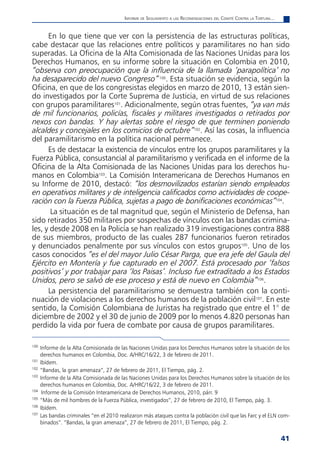 informe de Seguimiento a laS reComendaCioneS del Comité Contra la tortura...


      En lo que tiene que ver con la persistencia de las estructuras políticas,
cabe destacar que las relaciones entre políticos y paramilitares no han sido
superadas. La Oficina de la Alta Comisionada de las Naciones Unidas para los
Derechos Humanos, en su informe sobre la situación en Colombia en 2010,
“observa con preocupación que la influencia de la llamada ‘parapolítica’ no
ha desaparecido del nuevo Congreso” 100. Esta situación se evidencia, según la
Oficina, en que de los congresistas elegidos en marzo de 2010, 13 están sien-
do investigados por la Corte Suprema de Justicia, en virtud de sus relaciones
con grupos paramilitares101. Adicionalmente, según otras fuentes, “ya van más
de mil funcionarios, policías, fiscales y militares investigados o retirados por
nexos con bandas. Y hay alertas sobre el riesgo de que terminen poniendo
alcaldes y concejales en los comicios de octubre”102. Así las cosas, la influencia
del paramilitarismo en la política nacional permanece.
      Es de destacar la existencia de vínculos entre los grupos paramilitares y la
Fuerza Pública, consustancial al paramilitarismo y verificada en el informe de la
Oficina de la Alta Comisionada de las Naciones Unidas para los derechos hu-
manos en Colombia103. La Comisión Interamericana de Derechos Humanos en
su Informe de 2010, destacó: “los desmovilizados estarían siendo empleados
en operativos militares y de inteligencia calificados como actividades de coope-
ración con la Fuerza Pública, sujetas a pago de bonificaciones económicas”104.
       La situación es de tal magnitud que, según el Ministerio de Defensa, han
sido retirados 350 militares por sospechas de vínculos con las bandas crimina-
les, y desde 2008 en la Policía se han realizado 319 investigaciones contra 888
de sus miembros, producto de las cuales 287 funcionarios fueron retirados
y denunciados penalmente por sus vínculos con estos grupos105. Uno de los
casos conocidos “es el del mayor Julio César Parga, que era jefe del Gaula del
Ejército en Montería y fue capturado en el 2007. Está procesado por ‘falsos
positivos’ y por trabajar para ‘los Paisas’. Incluso fue extraditado a los Estados
Unidos, pero se salvó de ese proceso y está de nuevo en Colombia”106.
      La persistencia del paramilitarismo se demuestra también con la conti-
nuación de violaciones a los derechos humanos de la población civil107. En este
sentido, la Comisión Colombiana de Juristas ha registrado que entre el 1° de
diciembre de 2002 y el 30 de junio de 2009 por lo menos 4.820 personas han
perdido la vida por fuera de combate por causa de grupos paramilitares.

100
      Informe de la Alta Comisionada de las Naciones Unidas para los Derechos Humanos sobre la situación de los
      derechos humanos en Colombia, Doc. A/HRC/16/22, 3 de febrero de 2011.
101
      Ibídem.
102
      “Bandas, la gran amenaza”, 27 de febrero de 2011, El Tiempo, pág. 2.
103
      Informe de la Alta Comisionada de las Naciones Unidas para los Derechos Humanos sobre la situación de los
      derechos humanos en Colombia, Doc. A/HRC/16/22, 3 de febrero de 2011.
104
       Informe de la Comisión Interamericana de Derechos Humanos, 2010, párr. 9
105
      “Más de mil hombres de la Fuerza Pública, investigados”, 27 de febrero de 2010, El Tiempo, pág. 3.
106
      Ibídem.
107
      Las bandas criminales “en el 2010 realizaron más ataques contra la población civil que las Farc y el ELN com-
      binados”. “Bandas, la gran amenaza”, 27 de febrero de 2011, El Tiempo, pág. 2.

                                                                                                                         41
 