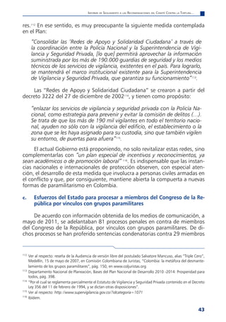 informe de Seguimiento a laS reComendaCioneS del Comité Contra la tortura...


res.112 En ese sentido, es muy preocupante la siguiente medida contemplada
en el Plan:
       “Consolidar las ‘Redes de Apoyo y Solidaridad Ciudadana’ a través de
       la coordinación entre la Policía Nacional y la Superintendencia de Vigi-
       lancia y Seguridad Privada, [lo que] permitirá aprovechar la información
       suministrada por los más de 190.000 guardias de seguridad y los medios
       técnicos de los servicios de vigilancia, existentes en el país. Para lograrlo,
       se mantendrá el marco institucional existente para la Superintendencia
       de Vigilancia y Seguridad Privada, que garantiza su funcionamiento”113.

    Las “Redes de Apoyo y Solidaridad Ciudadana” se crearon a partir del
decreto 3222 del 27 de diciembre de 2002114, y tienen como propósito:

       “enlazar los servicios de vigilancia y seguridad privada con la Policía Na-
       cional, como estrategia para prevenir y evitar la comisión de delitos (…).
       Se trata de que los más de 190 mil vigilantes en todo el territorio nacio-
       nal, ayuden no sólo con la vigilancia del edificio, el establecimiento o la
       zona que se les haya asignado para su custodia, sino que también vigilen
       su entorno, de puertas para afuera”115.
     El actual Gobierno está proponiendo, no solo revitalizar estas redes, sino
complementarlas con “un plan especial de incentivos y reconocimientos, ya
sean académicos o de promoción laboral” 116. Es indispensable que las instan-
cias nacionales e internacionales de protección observen, con especial aten-
ción, el desarrollo de esta medida que involucra a personas civiles armadas en
el conflicto y que, por consiguiente, mantiene abierta la compuerta a nuevas
formas de paramilitarismo en Colombia.

c.       Esfuerzos del Estado para procesar a miembros del Congreso de la Re-
         pública por vínculos con grupos paramilitares

     De acuerdo con información obtenida de los medios de comunicación, a
mayo de 2011, se adelantaban 81 procesos penales en contra de miembros
del Congreso de la República, por vínculos con grupos paramilitares. De di-
chos procesos se han proferido sentencias condenatorias contra 29 miembros


112
      Ver al respecto: reseña de la Audiencia de versión libre del postulado Salvatore Mancuso, alias “Triple Cero”,
      Medellín, 15 de mayo de 2007, en Comisión Colombiana de Juristas, “Colombia: la metáfora del desmante-
      lamiento de los grupos paramilitares”, pág. 150, en www.coljuristas.org
113
      Departamento Nacional de Planeación, Bases del Plan Nacional de Desarrollo 2010 -2014: Prosperidad para
      todos, pág. 398.
114
      “Por el cual se reglamenta parcialmente el Estatuto de Vigilancia y Seguridad Privada contenido en el Decreto
      Ley 356 del 11 de febrero de 1994, y se dictan otras disposiciones”.
115
      Ver al respecto: http://www.supervigilancia.gov.co/?idcategoria=1071
116
      Ibídem.


                                                                                                                          43
 