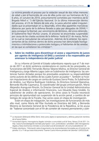informe de Seguimiento a laS reComendaCioneS del Comité Contra la tortura...



      La víctima presidía el proceso por la violación sexual de dos niñas menores
      de edad y por el homicidio de una de ellas junto con sus hermanos de 9 y
      6 años, en octubre de 2010, presuntamente cometidos por miembros de la
      Brigada Móvil n.° 5 del Ejército Nacional. En la última intervención dentro
      del proceso, el 23 de febrero de este año, la jueza advirtió sobre irregulari-
      dades que se presentaban en su desarrollo, entre ellas aparentes maniobras
      dilatorias por parte de la defensa llevada a cabo por abogados de DEMIL124
      para conseguir la libertad, por vencimiento de términos, del único detenido,
      el Subteniente Raúl Muñoz Linares. El proceso se encontraba suspendido
      por causa de las citadas acciones de la defensa hasta el 31 de marzo, fecha
      en la cual se reanudarían las actuaciones. Además de lo anterior, los repre-
      sentantes de las víctimas dentro de dicho proceso han denunciado hostiga-
      mientos e intimidaciones a potenciales testigos y a habitantes de las veredas
      en las que se cometieron los crímenes125.

b.       Sobre las medidas para discontinuar el acoso y seguimiento de jueces
         por agentes de inteligencia (el DAS) y sancionar a los responsables por
         amenazar la independencia del poder judicial

      En su informe al Comité el Estado colombiano reporta que el 7 de mar-
zo de 2011 se dictó sentencia condenatoria en contra de los procesados, ex
funcionarios del DAS: Fernando Alonso Tabares Molina, ex Director General de
Inteligencia y Jorge Alberto Lagos León ex Subdirector de Inteligencia: las sen-
tencias fueron dictadas porque los procesados aceptaron su responsabilidad
como autores de los delitos de los cuales fueron acusados126. También se hicie-
ron imputaciones de cargos en contra de Gustavo Sierra Prieto, Ex Subdirector
de Análisis, Luz Marina Rodríguez Cárdenas, Ex Directora General Operativa,
Bernardo Murillo Cajamarca, Ex coordinador del grupo anticorrupción, Mario
Alejandro Aranguren Rincón, Ex Director General de la Unidad Administrativa
Especial de Análisis e información financiera, Luis Eduardo Daza Giraldo, Ex
subdirector de análisis de operaciones. En otros casos la Fiscalía reconoció
principio de oportunidad con suspensión de la acción penal, a cambio de ser
testigos de cargo de la Fiscalía. Hay varios casos en etapa de investigación.
      Están en etapa de indagación, las investigaciones de funcionarios de más
alto nivel, como María del Pilar Hurtado ex Directora del DAS, y Bernardo
Moreno ex Secretario General de la Presidencia de la República, se les acusa
de “haberse concertado con el fin de cometer de manera permanente y siste-


124
      La Asociación Defensoría Militar Demil, tiene como objeto la representación y defensa judicial de miembros
      de la Fuerza Pública.
125
      Humanidad Vigente. Interrogatorios ilegales intimidan a comunidad rural de Tame, febrero 23 de 2011. En:
      http://www.humanidadvigente.net/index.php?option=com_content&view=article&id=200:interrogatorios-
      ilegales-y-falsos-testimonios-intimidan-a-comunidad-rural-de-tame&catid=26:comunicados&Itemid=34
126
      Estado colombiano, “Información sobre el seguimiento a las recomendaciones formuladas por el Comité en los
      párrafos 12 a 17 de que trata el documento “Examen Cuarto Informe periódico de Colombia” (CAT/C/COL/4).


                                                                                                                        45
 