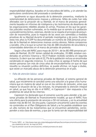 informe de Seguimiento a laS reComendaCioneS del Comité Contra la tortura...


responsabilidad objetiva, basados en la naturaleza del delito, y sin atender las
particulares condiciones del procesado o condenado.
      Igualmente se sigue abusando de la detención preventiva, mediante la
sistematicidad de detenciones masivas y arbitrarias. Miles de civiles han sido
afectados con la privación de su libertad, en el marco de procesos general-
mente basados en informes de inteligencia y los testimonios de desertores de
las organizaciones rebeldes alzadas en armas. Procesos en los que las garan-
tías judiciales resultan vulneradas, en la medida que se somete a la población
a procedimientos lentos, extensos, donde no se respeta el principio de presun-
ción de inocenchhia, pues la mayoría de las veces son sometidos a medidas
privativas de su libertad durante el período investigativo y de juicio. Durante
estos tres años la FCSPP ha documentado un número de 358 personas priva-
das de la libertad en detenciones masivas contra obreros, líderes campesinos
y sociales, cifra a la que se suman los más de 380 estudiantes de secundaria y
universidades detenidos en el marco de jornadas de protesta.
      Según cifras del INPEC para mayo de 2010158, de las 80.490 personas pri-
vadas de libertad, 26.291 tenían calidad de sindicadas, 35.888, estaban con-
denadas en primera instancia y 18.311habían recibido condena en segunda
instancia. Es decir que tan solo el 22,7% de la población reclusa se encontraba
condenada en segunda instancia. Si a estas cifras se agrega el hecho de que
existen personas con más de cinco años de encarcelamiento sin que se haya
resuelto su situación jurídica definitiva, se puede afirmar, sin lugar a dudas,
que existe un marcado abuso de la detención preventiva en el país.

• Falta de atención básica: salud

     La afiliación de las personas privadas de libertad, al sistema general de
salud, que inicialmente se concibió como una solución a la grave crisis huma-
nitaria que en materia de salud se vive en los centros de reclusión, antes que
mejorar la situación de las y los reclusos, ha empeorado la atención integral
en salud, ya que hoy en día ni el INPEC, ni Caprecom159 dan respuesta a los
problemas de salud de los internos.
     Caprecom ha declarado que el convenio suscrito para atender a las per-
sonas privadas de libertad es financieramente inviable, ya que el INPEC hizo
una oferta para la prestación de servicios a 50 mil reclusos, y en la actualidad
existen más de 80 mil. De otra parte, Caprecom únicamente cubre los eventos
no contenidos en el Plan Obligatorio de Salud y se ha podido establecer que
un alto número de los tratamientos que se encuentran pendientes, corres-
ponden a esta clase de eventos, y que por lo tanto son de responsabilidad del



158
      Fuente INPEC, en http://www.inpec.gov.co/portal/page/portal/Inpec/SeccionInpeccomoinstitucion/Estadisti-
      cass estadísticas del mes de mayo de 2010.
159
      Caja de previsión social de comunicaciones, entidad promotora de salud.


                                                                                                                        57
 
