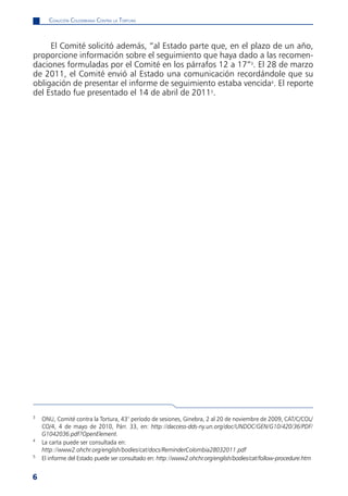 CoaliCión Colombiana Contra la tortura



     El Comité solicitó además, “al Estado parte que, en el plazo de un año,
proporcione información sobre el seguimiento que haya dado a las recomen-
daciones formuladas por el Comité en los párrafos 12 a 17”3. El 28 de marzo
de 2011, el Comité envió al Estado una comunicación recordándole que su
obligación de presentar el informe de seguimiento estaba vencida4. El reporte
del Estado fue presentado el 14 de abril de 20115.




3
    ONU, Comité contra la Tortura, 43° período de sesiones, Ginebra, 2 al 20 de noviembre de 2009, CAT/C/COL/
    CO/4, 4 de mayo de 2010, Párr. 33, en: http://daccess-dds-ny.un.org/doc/UNDOC/GEN/G10/420/36/PDF/
    G1042036.pdf?OpenElement.
4
    La carta puede ser consultada en:
    http://www2.ohchr.org/english/bodies/cat/docs/ReminderColombia28032011.pdf
5
    El informe del Estado puede ser consultado en: http://www2.ohchr.org/english/bodies/cat/follow-procedure.htm


6
 
