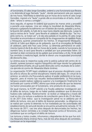 CoaliCión Colombiana Contra la tortura


 al funcionario. El cabo Jorge González, ordenó a una funcionaria que llevara
 a la detenida al lugar llamado “jaula”, donde permaneció sola por espacio
 de tres horas. Manifiesta la detenida que en horas de la noche el cabo Jorge
 González, ingresó a la “Jaula” cuando ella se encontraba en el baño, dicién-
 dole: “ahora si vamos a arreglar”.
 Acto seguido, el agresor le ordenó que pusiera las manos atrás y procedió
 a ponerle unas esposas. Una vez redujo la movilidad de Alexandra María,
 empezó a golpearla brutalmente con el bastón de mando, patadas y puños,
 la levantó del cabello, la haló de la ropa hasta dejarla casi desnuda. Luego la
 sacó a rastras de la “Jaula” para llevarla al calabozo, donde le dijo: “las mu-
 jeres como tú, se tratan así” y le dio otra patada en la pierna. El cabo Jorge
 González se encontraba en compañía de los dragoneantes de apellido Rojas
 y Mosquera, quienes presenciaron los hechos. El dragoneante Mosquera,
 solicitó al Cabo que dejara ya de golpearla, que él se encargaba de llevarla
 al calabozo, pero este hizo caso omiso. La detenida permaneció en aisla-
 miento hasta el día 8 de abril en horas de la tarde, cuando la funcionaria de
 nombre Sara, la sacó para llevarla a sanidad por que presentaba fiebre. En
 sanidad se dejó constancia de los golpes que presentaba y el día 10 de abril
 fue remitida a medicina legal, donde le dieron una incapacidad provisional
 de dieciocho días.
 La víctima puso la respectiva queja ante la policía judicial del centro de re-
 clusión, quienes tomaron registro fotográfico del lugar donde fue golpeada
 especialmente el baño, el cual quedó destruido como resultado de la violen-
 cia ejercida en contra de Alexandra María Jiménez.
 La organización FCSPP logró establecer que el proceso disciplinario cursa-
 ba ante la oficina de control disciplinario interno del Inpec. En virtud de lo
 anterior, se solicitó a la Procuraduría aplicar el poder preferente en la inves-
 tigación, pero el mismo fue resuelto desfavorablemente. La Procuraduría
 tampoco aceptó realizar vigilancia superior y la investigación finalmente fue
 archivada por cuanto el INPEC afirma que existe prueba de que las lesiones
 no fueron provocadas por el funcionario, sino producto de una caída.
 De igual manera, la FCSPP solicitó a la Fiscalía adelantar investigación por
 el delito de tortura, luego de no haber podido establecer que la denuncia
 hubiera sido radicada. Posteriormente se recibió un telegrama a través del
 cual se cita a la reclusa a audiencia de conciliación para el día 25 de febre-
 ro de 2011.Esto indica que la investigación penal no se adelanta por el
 delito de tortura, sino por el delito de lesiones personales. La diligencia no
 se realizó por cuanto la detenida no fue trasladada por las autoridades del
 establecimiento de Jamundí donde se encuentra actualmente recluida. El 15
 de marzo de 2011, casi tres años después de denunciados los hechos, las
 diligencias fueron remitidas a la Unidad Nacional contra el Terrorismo, por
 considerar que se configuró el delito de tortura.
 Las torturas y tratos crueles, inhumanos y degradantes de los que fue vícti-
 ma Alexandra María Jiménez Parra, más de tres años después de cometidos,
 continúan en la impunidad.

64
 