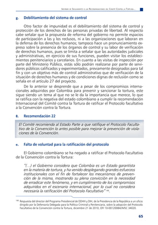 informe de Seguimiento a laS reComendaCioneS del Comité Contra la tortura...


g.       Debilitamiento del sistema de control

      Otro factor de impunidad es el debilitamiento del sistema de control y
protección de los derechos de las personas privadas de libertad. Al respecto
cabe señalar que la propuesta de reforma del gobierno no permite espacios
de participación a las y los reclusos, ni a las organizaciones que laboran en
la defensa de los derechos humanos; tampoco hace un pronunciamiento ex-
preso sobre la presencia de los órganos de control y su labor de verificación
de derechos humanos, pues se limita a señalar que las autoridades judiciales
y administrativas, en ejercicio de sus funciones, pueden visitar los estableci-
mientos penitenciarios y carcelarios. En cuanto a las visitas de inspección por
parte del Ministerio Público, estás sólo podrán realizarse por parte de servi-
dores públicos calificados y experimentados, previamente designados para tal
fin y con un objetivo más de control administrativo que de verificación de la
situación de derechos humanos y de condiciones dignas de reclusión como se
señala en el artículo 27 del proyecto.
      De lo anterior se desprende que a pesar de los compromisos interna-
cionales adquiridos por Colombia para prevenir y sancionar la tortura, este
sigue siendo un tema al que no se le da la importancia que merece, lo que
se ratifica con la negativa del estado colombiano a cumplir la recomendación
Internacional del Comité contra la Tortura de ratificar el Protocolo facultativo
a la Convención contra la Tortura.

8.       Recomendación 22

      El Comité recomienda al Estado Parte a que ratifique el Protocolo Faculta-
      tivo de la Convención lo antes posible para mejorar la prevención de viola-
      ciones de la Convención.

e.       Falta de voluntad para la ratificación del protocolo

     El Gobierno colombiano se ha negado a ratificar el Protocolo Facultativo
de la Convención contra la Tortura:

         “(…) el Gobierno considera que Colombia es un Estado garantista
         en la materia de tortura, y ha venido desplegando grandes esfuerzos
         institucionales con el fin de fortalecer los mecanismos de preven-
         ción de la misma, mostrando su plena convicción en la necesidad
         de erradicar este fenómeno, y en cumplimiento de los compromisos
         adquiridos en el escenario internacional, por lo cual no considera
         necesaria la ratificación del Protocolo Facultativo” 166.

166
      Respuesta del director del Programa Presidencial de DDHH y DIH, de la Presidencia de la República a un oficio
      dirigido por la Defensoría Delegada para la Política Criminal y Penitenciaria, sobre la adopción del Protocolo
      Facultativo de la Convención contra la Tortura, diciembre 21 de 2010, OFI 10-00120084/JMSC 34020.


                                                                                                                          65
 