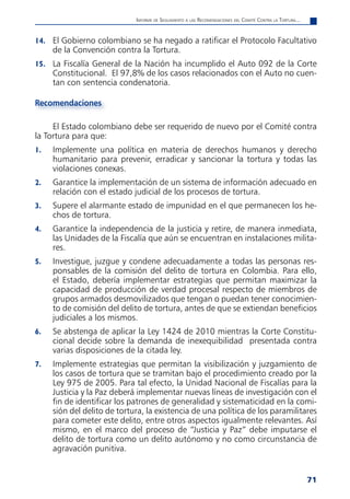 informe de Seguimiento a laS reComendaCioneS del Comité Contra la tortura...


14. El Gobierno colombiano se ha negado a ratificar el Protocolo Facultativo
     de la Convención contra la Tortura.
15. La Fiscalía General de la Nación ha incumplido el Auto 092 de la Corte
     Constitucional. El 97,8% de los casos relacionados con el Auto no cuen-
     tan con sentencia condenatoria.

Recomendaciones

     El Estado colombiano debe ser requerido de nuevo por el Comité contra
la Tortura para que:
1.   Implemente una política en materia de derechos humanos y derecho
     humanitario para prevenir, erradicar y sancionar la tortura y todas las
     violaciones conexas.
2.   Garantice la implementación de un sistema de información adecuado en
     relación con el estado judicial de los procesos de tortura.
3.   Supere el alarmante estado de impunidad en el que permanecen los he-
     chos de tortura.
4.   Garantice la independencia de la justicia y retire, de manera inmediata,
     las Unidades de la Fiscalía que aún se encuentran en instalaciones milita-
     res.
5.   Investigue, juzgue y condene adecuadamente a todas las personas res-
     ponsables de la comisión del delito de tortura en Colombia. Para ello,
     el Estado, debería implementar estrategias que permitan maximizar la
     capacidad de producción de verdad procesal respecto de miembros de
     grupos armados desmovilizados que tengan o puedan tener conocimien-
     to de comisión del delito de tortura, antes de que se extiendan beneficios
     judiciales a los mismos.
6.   Se abstenga de aplicar la Ley 1424 de 2010 mientras la Corte Constitu-
     cional decide sobre la demanda de inexequibilidad presentada contra
     varias disposiciones de la citada ley.
7.   Implemente estrategias que permitan la visibilización y juzgamiento de
     los casos de tortura que se tramitan bajo el procedimiento creado por la
     Ley 975 de 2005. Para tal efecto, la Unidad Nacional de Fiscalías para la
     Justicia y la Paz deberá implementar nuevas líneas de investigación con el
     fin de identificar los patrones de generalidad y sistematicidad en la comi-
     sión del delito de tortura, la existencia de una política de los paramilitares
     para cometer este delito, entre otros aspectos igualmente relevantes. Así
     mismo, en el marco del proceso de “Justicia y Paz” debe imputarse el
     delito de tortura como un delito autónomo y no como circunstancia de
     agravación punitiva.


                                                                                                            71
 