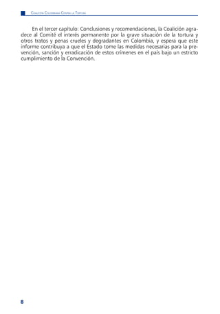 CoaliCión Colombiana Contra la tortura



     En el tercer capítulo: Conclusiones y recomendaciones, la Coalición agra-
dece al Comité el interés permanente por la grave situación de la tortura y
otros tratos y penas crueles y degradantes en Colombia, y espera que este
informe contribuya a que el Estado tome las medidas necesarias para la pre-
vención, sanción y erradicación de estos crímenes en el país bajo un estricto
cumplimiento de la Convención.




8
 