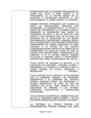 ALIMENTACIÓN QUE LE OCASIONE TRASLADARSE AL
LUGAR DEL JUICIO O PARA ASISTIR A SU
TRATAMIENTO, SI LA VÍCTIMA RESIDE EN EL
MUNICIPIO O DELEGACIÓN DISTINTOS AL DEL
ENJUICIAMIENTO O DONDE RECIBE LA ATENCIÓN.
ADEMÁS PROPONE ESTABLECER QUE CUANDO SE
TRATE DE RESOLUCIONES JUDICIALES QUE
DETERMINEN LA COMPENSACIÓN A LA VÍCTIMA A
CARGO DEL SENTENCIADO, LA AUTORIDAD JUDICIAL
ORDENARÁ LA REPARACIÓN CON CARGO AL
PATRIMONIO DE ÉSTE, O EN SU DEFECTO, CON
CARGO A LOS RECURSOS QUE, EN SU CASO, SE
OBTENGAN DE LA LIQUIDACIÓN DE LOS BIENES
DECOMISADOS AL SENTENCIADO. ASIMISMO, SEÑALA
QUE LA FEDERACIÓN Y LAS ENTIDADES FEDERATIVAS
COMPENSARÁN DE FORMA SUBSIDIARIA EL DAÑO
CAUSADO A LA VÍCTIMA DE LOS DELITOS
CONSIDERADOS COMO GRAVES EN EL ÁMBITO DE SU
COMPETENCIA EN AQUELLOS CASOS EN QUE LA
VÍCTIMA HAYA SUFRIDO DAÑO O MENOSCABO A SU
LIBERTAD, O SI LA VÍCTIMA DIRECTA HUBIERA
FALLECIDO O QUEDADO FÍSICA O MENTALMENTE
INCAPACITADA COMO CONSECUENCIA DEL DELITO.
TÍTULO SEXTO. SE ADICIONA LO RELATIVO A LA
EJECUCIÓN DE FUNCIONES, ACCIONES, PLANES Y
PROGRAMAS. SE CORRIGE EL CONCEPTO QUE EL
FONDO FEDERAL DE AYUDA, ASISTENCIA Y
REPARACIÓN INTEGRAL.
TÍTULO NOVENO. EN EL ARTÍCULO 164 SE DISPONE
QUE EL GOBIERNO FEDERAL, LAS ENTIDADES
FEDERATIVAS Y EL GOBIERNO DEL DISTRITO
FEDERAL DEBERÁN CREAR LOS PROGRAMAS Y
PLANES ESPECÍFICOS, EN CASO DE QUE NO
CUENTEN CON ELLOS, PARA CUMPLIR CON LA
OBLIGACIÓN DE BRINDAR A LAS VÍCTIMAS
FORMACIÓN, CAPACITACIÓN Y ORIENTACIÓN
OCUPACIONAL.
TÍTULO DÉCIMO. SE MODIFICA EL NOMBRE PARA QUE
SEA DE LA “ASESORÍA JURÍDICA FEDERAL Y DE LAS
ENTIDADES FEDERATIVAS DE ATENCIÓN A VÍCTIMAS”.
LA REFORMA AL CÓDIGO FEDERAL DE
PROCEDIMIENTOS PENALES PROPONE QUE CADA
Página 11 de 80
 