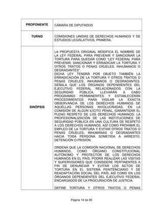 PROPONENTE CÁMARA DE DIPUTADOS
TURNO COMISIONES UNIDAS DE DERECHOS HUMANOS Y DE
ESTUDIOS LEGISLATIVOS, PRIMERA.
SINÓPSIS
LA PROPUESTA ORIGINAL MODIFICA EL NOMBRE DE
LA LEY FEDERAL PARA PREVENIR Y SANCIONAR LA
TORTURA PARA QUEDAR COMO “LEY FEDERAL PARA
PREVENIR, SANCIONAR Y ERRADICAR LA TORTURA Y
OTROS TRATOS O PENAS CRUELES, INHUMANOS O
DEGRADANTES”.
DICHA LEY TENDRÁ POR OBJETO TAMBIÉN LA
ERRADICACIÓN DE LA TORTURA Y OTROS TRATOS O
PENAS CRUELES, INHUMANOS O DEGRADANTES.
SEÑALA QUE LOS ÓRGANOS DEPENDIENTES DEL
EJECUTIVO FEDERAL RELACIONADOS CON LA
SEGURIDAD PÚBLICA, LLEVARÁN A CABO
PROGRAMAS PERMANENTES Y ESTABLECERÁN
PROCEDIMIENTOS PARA VIGILAR LA EXACTA
OBSERVANCIA DE LOS DERECHOS HUMANOS DE
AQUELLAS PERSONAS INVOLUCRADAS, EN LA
COMISIÓN DE ALGÚN ILÍCITO PENAL, GARANTIZAR EL
PLENO RESPETO DE LOS DERECHOS HUMANOS; LA
PROFESIONALIZACIÓN DE LAS INSTITUCIONES DE
SEGURIDAD PÚBLICA EN UNA CULTURA DE RESPETO
A LOS DERECHOS HUMANOS, ASÍ COMO PROHIBIR EL
EMPLEO DE LA TORTURA Y EVITAR OTROS TRATOS O
PENAS CRUELES, INHUMANAS O DEGRADANTES
HACIA TODA PERSONA SOMETIDA A ARRESTO,
DETENCIÓN O PRISIÓN.
ORDENA QUE LA COMISIÓN NACIONAL DE DERECHOS
HUMANOS, COMO ÓRGANO CONSTITUCIONAL
AUTÓNOMO Y PROTECTOR DE LOS DERECHOS
HUMANOS EN EL PAÍS, PODRÁ REALIZAR LAS VISITAS
Y SUPERVISIONES QUE CONSIDERE PERTINENTES A
FIN DE DENUNCIAR Y EVITAR LOS ACTOS DE
TORTURA EN EL SISTEMA PENITENCIARIO Y DE
READAPTACIÓN SOCIAL DEL PAÍS, ASÍ COMO EN LOS
ÓRGANOS DEPENDIENTES DEL EJECUTIVO FEDERAL
ENCARGADOS DE LA PROCURACIÓN DE JUSTICIA.
DEFINE TORTURA Y OTROS TRATOS O PENAS
Página 14 de 80
 