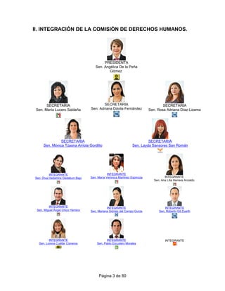 II. INTEGRACIÓN DE LA COMISIÓN DE DERECHOS HUMANOS.
PRESIDENTA
Sen. Angélica De la Peña
Gómez
SECRETARIA
Sen. María Lucero Saldaña
SECRETARIA
Sen. Adriana Dávila Fernández
SECRETARIA
Sen. Rosa Adriana Díaz Lizama
SECRETARIA
Sen. Mónica Tzasna Arriola Gordillo
SECRETARIA
Sen. Layda Sansores San Román
INTEGRANTE
Sen. Diva Hadamira Gastélum Bajo
INTEGRANTE
Sen. María Verónica Martínez Espinoza INTEGRANTE
Sen. Ana Lilia Herrera Anzaldo
INTEGRANTE
Sen. Miguel Ángel Chico Herrera
INTEGRANTE
Sen. Mariana Gómez del Campo Gurza
INTEGRANTE
Sen. Roberto Gil Zuarth
INTEGRANTE
Sen. Lorena Cuéllar Cisneros
INTEGRANTE
Sen. Pablo Escudero Morales
INTEGRANTE
Página 3 de 80
 