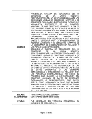 SINÓPSIS
PRIMERO. LA CÁMARA DE SENADORES DEL H.
CONGRESO DE LA UNIÓN SOLICITA,
RESPETUOSAMENTE, LA COMPARECENCIA ANTE LAS
COMISIONES UNIDAS DE DERECHOS HUMANOS Y DE
SEGURIDAD PÚBLICA DEL DOCTOR RAÚL PLASCENCIA
VILLANUEVA, PRESIDENTE DE LA COMISIÓN
NACIONAL DE LOS DERECHOS HUMANOS, A FIN DE
QUE INFORME SOBRE EL ESTADO QUE GUARDA EL
SISTEMA DE INFORMACIÓN NACIONAL DE PERSONAS
EXTRAVIADAS Y FALLECIDAS NO IDENTIFICADAS
(SINPEF) Y LOS MECANISMO Y ACCIONES QUE COMO
ORGANISMO AUTÓNOMO HABRÁN DE
IMPLEMENTARSE CON RELACIÓN A LAS ACCIONES
DADAS A CONOCER POR LA SUBSECRETARÍA DE
ASUNTOS JURÍDICOS Y DE DERECHOS HUMANOS DE
LA SECRETARÍA DE GOBERNACIÓN CON RELACIÓN A
LAS PERSONAS DESPARECIDAS.
SEGUNDO. LA CÁMARA DE SENADORES DEL H.
CONGRESO DE LA UNIÓN SOLICITA,
RESPETUOSAMENTE, LA COMPARECENCIA ANTE LAS
COMISIONES UNIDAS DE DERECHOS HUMANOS Y DE
SEGURIDAD PÚBLICA DE LA MAESTRA LÍA LIMÓN
GARCÍA, TITULAR DE LA SUBSECRETARÍA DE
ASUNTOS JURÍDICOS Y DE DERECHOS HUMANOS DE
LA SECRETARÍA DE GOBERNACIÓN, A FIN DE QUE
INFORME EL PROCESO DE DEPURACIÓN DE LAS
DIFERENTES CIFRAS PROVENIENTES DE LAS BASES
DE DATOS EXISTENTES EN LAS DISTINTAS
DEPENDENCIAS Y ORGANISMOS EN RELACIÓN CON
LAS PERSONAS DESAPARECIDAS; ASÍ COMO, EL
PROCESO QUE GUARDA LA CONFORMACIÓN DEL
REGISTRO NACIONAL DE DATOS DE PERSONAS
EXTRAVIADAS O DESAPARECIDAS, QUE PUEDA
SERVIR COMO HERRAMIENTA BASE QUE PERMITA
REALIZAR LAS INVESTIGACIONES EFECTIVAS SOBRE
LOS HECHOS Y CIRCUNSTANCIAS EN QUE HAN
DESPARECIDOS ESTAS PERSONAS Y QUE PERMITA
SU LOCALIZACIÓN.
ENLACE
ELECTRÓNICO
HTTP://WWW.SENADO.GOB.MX/?
VER=SP&MN=2&SM=2&ID=39685
STATUS FUE APROBADO EN VOTACIÓN ECONOMICA, EL
JUEVES 18 DE ABRIL DE 2013.
Página 33 de 80
 