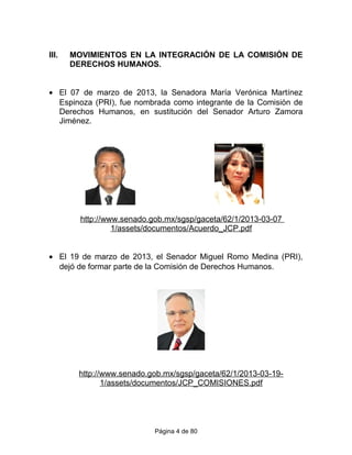 III. MOVIMIENTOS EN LA INTEGRACIÓN DE LA COMISIÓN DE
DERECHOS HUMANOS.
• El 07 de marzo de 2013, la Senadora María Verónica Martínez
Espinoza (PRI), fue nombrada como integrante de la Comisión de
Derechos Humanos, en sustitución del Senador Arturo Zamora
Jiménez.
http://www.senado.gob.mx/sgsp/gaceta/62/1/2013-03-07
1/assets/documentos/Acuerdo_JCP.pdf
• El 19 de marzo de 2013, el Senador Miguel Romo Medina (PRI),
dejó de formar parte de la Comisión de Derechos Humanos.
http://www.senado.gob.mx/sgsp/gaceta/62/1/2013-03-19-
1/assets/documentos/JCP_COMISIONES.pdf
Página 4 de 80
 