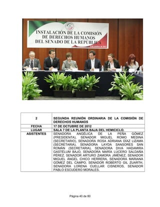 2 SEGUNDA REUNIÓN ORDINARIA DE LA COMISIÓN DE
DERECHOS HUMANOS
FECHA 17 DE OCTUBRE DE 2012
LUGAR SALA 7 DE LA PLANTA BAJA DEL HEMICICLO.
ASISTENTES SENADORA ANGÉLICA DE LA PEÑA GÓMEZ
(PRESIDENTA), SENADOR MIGUEL ROMO MEDINA
(SECRETARIO), SENADORA ROSA ADRIANA DÍAZ LIZAMA
(SECRETARIA), SENADORA LAYDA SANSORES SAN
ROMÁN (SECRETARIA), SENADORA DIVA HADAMIRA
GASTÉLUM BAJO, SENADORA MARÍA LUCERO SALDAÑA
PÉREZ, SENADOR ARTURO ZAMORA JIMÉNEZ, SENADOR
MIGUEL ÁNGEL CHICO HERRERA, SENADORA MARIANA
GÓMEZ DEL CAMPO, SENADOR ROBERTO GIL ZUARTH,
SENADORA LORENA CUELLAR CISNEROS, SENADOR
PABLO ESCUDERO MORALES.
Página 40 de 80
 