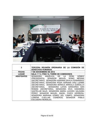 3 TERCERA REUNIÓN ORDINARIA DE LA COMISIÓN DE
DERECHOS HUMANOS.
FECHA 7 DE NOVIEMBRE DE 2012
LUGAR SALA 1 Y 2, PISO 14, TORRE DE COMISIONES
ASISTENTES SENADORA ANGÉLICA DE LA PEÑA GÓMEZ
(PRESIDENTA), SENADOR MIGUEL ROMO MEDINA
(SECRETARIO), SENADORA ADRIANA DÁVILA FERNÁNDEZ
(SECRETARIA), SENADORA ROSA ADRIANA DÍAZ LIZAMA
(SECRETARIA), SENADORA MÓNICA ARRIOLA GORDILLO
(SECRETARIA), SENADORA LAYDA SANSORES SAN
ROMÁN (SECRETARIA), SENADORA DIVA HADAMIRA
GASTÉLUM BAJO, SENADORA MARÍA LUCERO SALDAÑA
PÉREZ, SENADOR MIGUEL ÁNGEL CHICO HERRERA,
SENADORA MARIANA GÓMEZ DEL CAMPO, SENADORA
LORENA CUELLAR CISNEROS, SENADOR PABLO
ESCUDERO MORALES.
Página 42 de 80
 