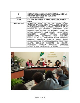 8 OCTAVA REUNIÓN ORDINARIA DE TRABAJO DE LA
COMISIÓN DE DERECHOS HUMANOS
FECHA 17 DE ABRIL DE 2013.
LUGAR SALA DE PROTOCOLO, MESA DIRECTIVA, PLANTA
BAJA.
ASISTENTES SENADORA ANGÉLICA DE LA PEÑA GÓMEZ
(PRESIDENTA), SENADORA MARÍA LUCERO SALDAÑA
PÉREZ (SECRETARIA), SENADORA ADRIANA DÁVILA
FERNÁNDEZ (SECRETARIA), SENADORA ROSA
ADRIANA DÍAZ LIZAMA (SECRETARIA), SENADORA
LAYDA SANSORES SAN ROMÁN (SECRETARIA),
SENADORA MÓNICA ARRIOLA GORDILLO
(SECRETARIA), SENADORA DIVA HADAMIRA
GASTÉLUM BAJO, SENADORA MARÍA VERÓNICA
MARTÍNEZ ESPINOZA, SENADOR MIGUEL ÁNGEL
CHICO HERRERA, SENADORA MARIANA GÓMEZ DEL
CAMPO, SENADOR ROBERTO GIL ZUARTH,
SENADORA LORENA CUELLAR CISNEROS,
SENADOR PABLO ESCUDERO MORALES.
Página 51 de 80
 