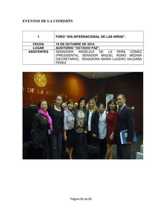 EVENTOS DE LA COMISIÓN
1 FORO “DÍA INTERNACIONAL DE LAS NIÑAS”.
FECHA 10 DE OCTUBRE DE 2012.
LUGAR AUDITORIO “OCTAVIO PAZ”.
ASISTENTES SENADORA ANGÉLICA DE LA PEÑA GÓMEZ
(PRESIDENTA), SENADOR MIGUEL ROMO MEDINA
(SECRETARIO), SENADORA MARÍA LUCERO SALDAÑA
PÉREZ
Página 65 de 80
 