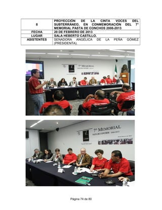 8
PROYECCIÓN DE LA CINTA VOCES DEL
SUBTERRÁNEO, EN CONMEMORACIÓN DEL 7°
MEMORIAL PASTA DE CONCHOS 2006-2013
FECHA 20 DE FEBRERO DE 2013
LUGAR SALA HEBERTO CASTILLO.
ASISTENTES SENADORA ANGÉLICA DE LA PEÑA GÓMEZ
(PRESIDENTA).
Página 74 de 80
 