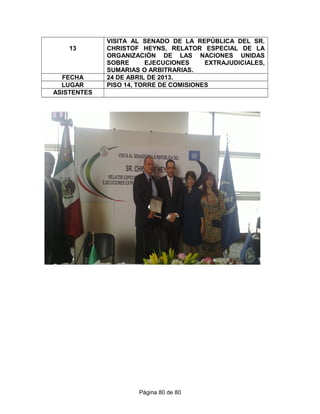 13
VISITA AL SENADO DE LA REPÚBLICA DEL SR.
CHRISTOF HEYNS, RELATOR ESPECIAL DE LA
ORGANIZACIÓN DE LAS NACIONES UNIDAS
SOBRE EJECUCIONES EXTRAJUDICIALES,
SUMARIAS O ARBITRARIAS.
FECHA 24 DE ABRIL DE 2013.
LUGAR PISO 14, TORRE DE COMISIONES
ASISTENTES
Página 80 de 80
 