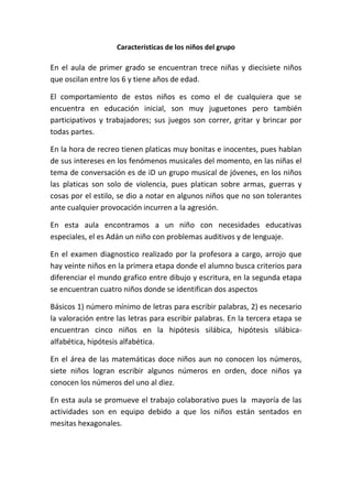 Características de los niños del grupo 
En el aula de primer grado se encuentran trece niñas y diecisiete niños 
que oscilan entre los 6 y tiene años de edad. 
El comportamiento de estos niños es como el de cualquiera que se 
encuentra en educación inicial, son muy juguetones pero también 
participativos y trabajadores; sus juegos son correr, gritar y brincar por 
todas partes. 
En la hora de recreo tienen platicas muy bonitas e inocentes, pues hablan 
de sus intereses en los fenómenos musicales del momento, en las niñas el 
tema de conversación es de iD un grupo musical de jóvenes, en los niños 
las platicas son solo de violencia, pues platican sobre armas, guerras y 
cosas por el estilo, se dio a notar en algunos niños que no son tolerantes 
ante cualquier provocación incurren a la agresión. 
En esta aula encontramos a un niño con necesidades educativas 
especiales, el es Adán un niño con problemas auditivos y de lenguaje. 
En el examen diagnostico realizado por la profesora a cargo, arrojo que 
hay veinte niños en la primera etapa donde el alumno busca criterios para 
diferenciar el mundo grafico entre dibujo y escritura, en la segunda etapa 
se encuentran cuatro niños donde se identifican dos aspectos 
Básicos 1) número mínimo de letras para escribir palabras, 2) es necesario 
la valoración entre las letras para escribir palabras. En la tercera etapa se 
encuentran cinco niños en la hipótesis silábica, hipótesis silábica-alfabética, 
hipótesis alfabética. 
En el área de las matemáticas doce niños aun no conocen los números, 
siete niños logran escribir algunos números en orden, doce niños ya 
conocen los números del uno al diez. 
En esta aula se promueve el trabajo colaborativo pues la mayoría de las 
actividades son en equipo debido a que los niños están sentados en 
mesitas hexagonales. 
 