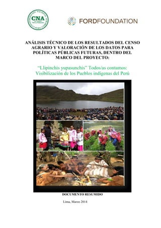 ANÁLISIS TÉCNICO DE LOS RESULTADOS DEL CENSO
AGRARIO Y VALORACIÓN DE LOS DATOS PARA
POLÍTICAS PÚBLICAS FUTURAS, DENTRO DEL
MARCO DEL PROYECTO:
“Llipinchis yupasunchis” Todos/as contamos:
Visibilización de los Pueblos indígenas del Perú
DOCUMENTO RESUMIDO
Lima, Marzo 2014
 