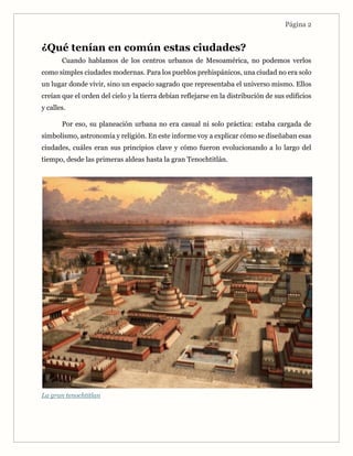 Página 2
¿Qué tenían en común estas ciudades?
Cuando hablamos de los centros urbanos de Mesoamérica, no podemos verlos
como simples ciudades modernas. Para los pueblos prehispánicos, una ciudad no era solo
un lugar donde vivir, sino un espacio sagrado que representaba el universo mismo. Ellos
creían que el orden del cielo y la tierra debían reflejarse en la distribución de sus edificios
y calles.
Por eso, su planeación urbana no era casual ni solo práctica: estaba cargada de
simbolismo, astronomía y religión. En este informe voy a explicar cómo se diseñaban esas
ciudades, cuáles eran sus principios clave y cómo fueron evolucionando a lo largo del
tiempo, desde las primeras aldeas hasta la gran Tenochtitlán.
La gran tenochtitlan
 