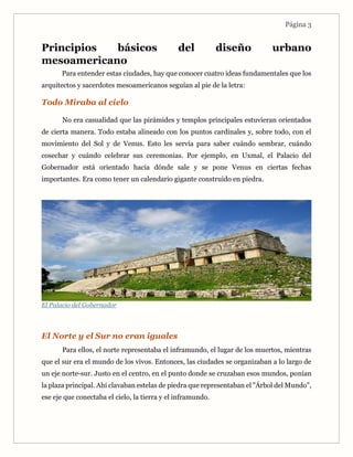 Página 3
Principios básicos del diseño urbano
mesoamericano
Para entender estas ciudades, hay que conocer cuatro ideas fundamentales que los
arquitectos y sacerdotes mesoamericanos seguían al pie de la letra:
Todo Miraba al cielo
No era casualidad que las pirámides y templos principales estuvieran orientados
de cierta manera. Todo estaba alineado con los puntos cardinales y, sobre todo, con el
movimiento del Sol y de Venus. Esto les servía para saber cuándo sembrar, cuándo
cosechar y cuándo celebrar sus ceremonias. Por ejemplo, en Uxmal, el Palacio del
Gobernador está orientado hacia dónde sale y se pone Venus en ciertas fechas
importantes. Era como tener un calendario gigante construido en piedra.
El Palacio del Gobernador
El Norte y el Sur no eran iguales
Para ellos, el norte representaba el inframundo, el lugar de los muertos, mientras
que el sur era el mundo de los vivos. Entonces, las ciudades se organizaban a lo largo de
un eje norte-sur. Justo en el centro, en el punto donde se cruzaban esos mundos, ponían
la plaza principal. Ahí clavaban estelas de piedra que representaban el "Árbol del Mundo",
ese eje que conectaba el cielo, la tierra y el inframundo.
 