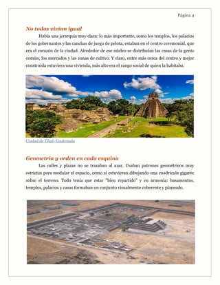 Página 4
No todos vivían igual
Había una jerarquía muy clara: lo más importante, como los templos, los palacios
de los gobernantes y las canchas de juego de pelota, estaban en el centro ceremonial, que
era el corazón de la ciudad. Alrededor de ese núcleo se distribuían las casas de la gente
común, los mercados y las zonas de cultivo. Y claro, entre más cerca del centro y mejor
construida estuviera una vivienda, más alto era el rango social de quien la habitaba.
Ciudad de Tikal- Guatemala
Geometría y orden en cada esquina
Las calles y plazas no se trazaban al azar. Usaban patrones geométricos muy
estrictos para modular el espacio, como si estuvieran dibujando una cuadrícula gigante
sobre el terreno. Todo tenía que estar "bien repartido" y en armonía: basamentos,
templos, palacios y casas formaban un conjunto visualmente coherente y planeado.
 