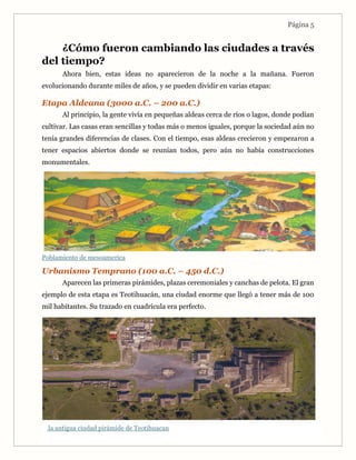 Página 5
¿Cómo fueron cambiando las ciudades a través
del tiempo?
Ahora bien, estas ideas no aparecieron de la noche a la mañana. Fueron
evolucionando durante miles de años, y se pueden dividir en varias etapas:
Etapa Aldeana (3000 a.C. – 200 a.C.)
Al principio, la gente vivía en pequeñas aldeas cerca de ríos o lagos, donde podían
cultivar. Las casas eran sencillas y todas más o menos iguales, porque la sociedad aún no
tenía grandes diferencias de clases. Con el tiempo, esas aldeas crecieron y empezaron a
tener espacios abiertos donde se reunían todos, pero aún no había construcciones
monumentales.
Poblamiento de mesoamerica
Urbanismo Temprano (100 a.C. – 450 d.C.)
Aparecen las primeras pirámides, plazas ceremoniales y canchas de pelota. El gran
ejemplo de esta etapa es Teotihuacán, una ciudad enorme que llegó a tener más de 100
mil habitantes. Su trazado en cuadrícula era perfecto.
la antigua ciudad pirámide de Teotihuacan
 