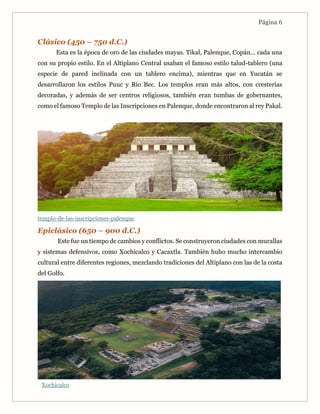 Página 6
Clásico (450 – 750 d.C.)
Esta es la época de oro de las ciudades mayas. Tikal, Palenque, Copán… cada una
con su propio estilo. En el Altiplano Central usaban el famoso estilo talud-tablero (una
especie de pared inclinada con un tablero encima), mientras que en Yucatán se
desarrollaron los estilos Puuc y Río Bec. Los templos eran más altos, con cresterías
decoradas, y además de ser centros religiosos, también eran tumbas de gobernantes,
como el famoso Templo de las Inscripciones en Palenque, donde encontraron al rey Pakal.
templo-de-las-inscripciones-palenque
Epiclásico (650 – 900 d.C.)
Este fue un tiempo de cambios y conflictos. Se construyeron ciudades con murallas
y sistemas defensivos, como Xochicalco y Cacaxtla. También hubo mucho intercambio
cultural entre diferentes regiones, mezclando tradiciones del Altiplano con las de la costa
del Golfo.
Xochicalco
 