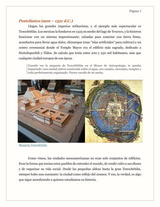Página 7
Postclásico (900 – 1521 d.C.)
Llegan los grandes imperios militaristas, y el ejemplo más espectacular es
Tenochtitlán. Los mexicas la fundaron en 1325 en medio del lago de Texcoco, y la hicieron
funcionar con un sistema impresionante: calzadas para conectar con tierra firme,
acueductos para llevar agua dulce, chinampas (esas "islas artificiales" para cultivar) y un
centro ceremonial donde el Templo Mayor era el edificio más sagrado, dedicado a
Huitzilopochtli y Tláloc. Se calcula que tenía entre 200 y 250 mil habitantes, más que
cualquier ciudad europea de esa época.
Cuando ves la maqueta de Tenochtitlán en el Museo de Antropología, te quedas
impactado: una ciudad entera construida sobre el agua, con canales, mercados, templos y
todo perfectamente organizado. Parece sacada de un sueño.
Maqueta Tenochtitlán
Como vimos, las ciudades mesoamericanas no eran solo conjuntos de edificios.
Eran la forma que tenían estos pueblos de entender el mundo, de rendir culto a sus dioses
y de organizar su vida social. Desde las pequeñas aldeas hasta la gran Tenochtitlán,
siempre hubo una constante: la ciudad como reflejo del cosmos. Y eso, la verdad, es algo
que sigue asombrando a quienes estudiamos su historia.
 